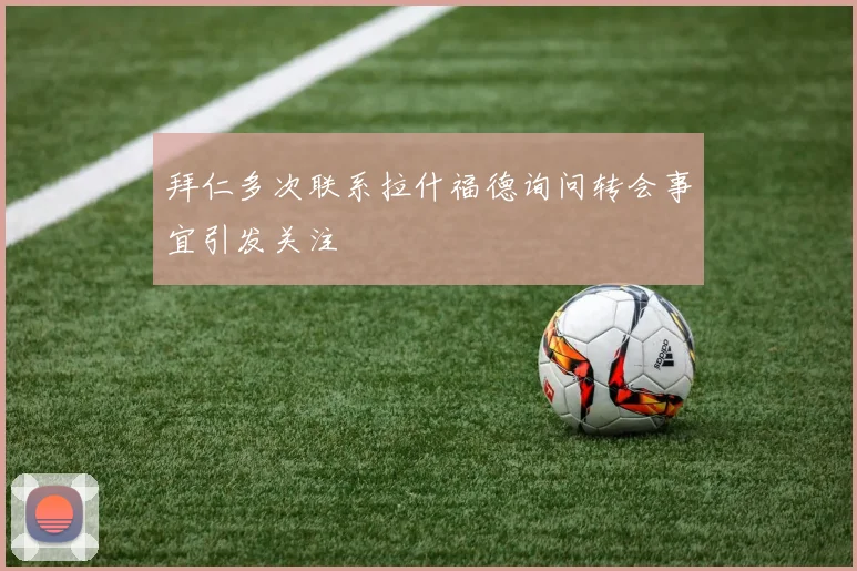 拜仁多次联系拉什福德询问转会事宜引发关注