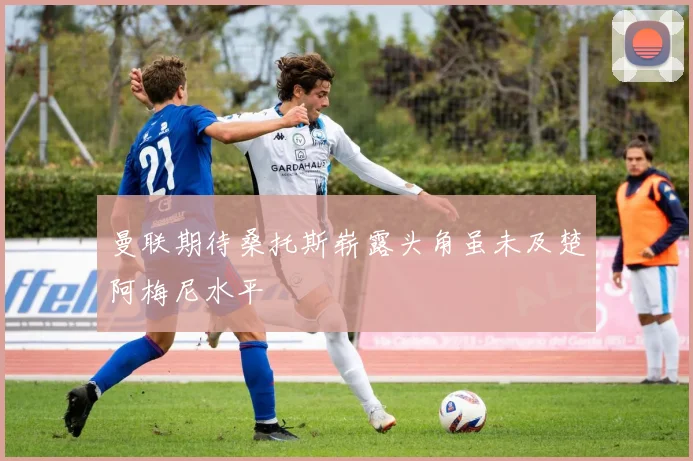 曼联期待桑托斯崭露头角虽未及楚阿梅尼水平
