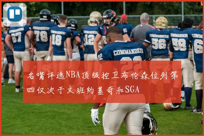 名嘴评选NBA顶级控卫布伦森位列第四仅次于文班约基奇和SGA