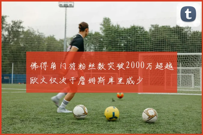 佛得角门将粉丝数突破2000万超越欧文仅次于詹姆斯库里威少