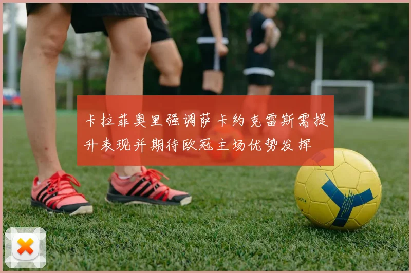 卡拉菲奥里强调萨卡约克雷斯需提升表现并期待欧冠主场优势发挥