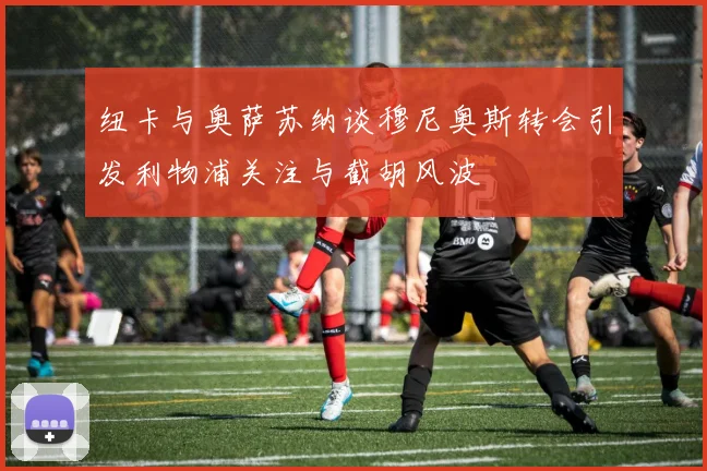 纽卡与奥萨苏纳谈穆尼奥斯转会引发利物浦关注与截胡风波