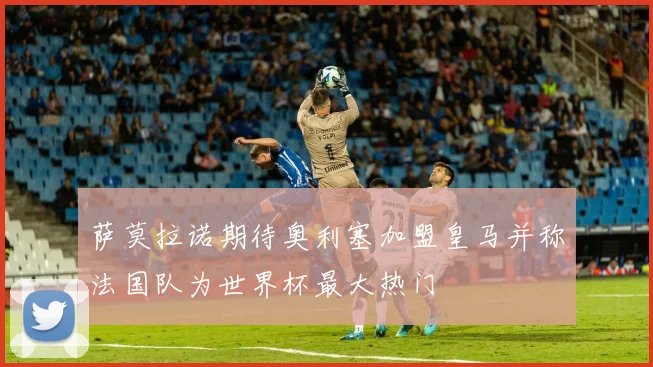 萨莫拉诺期待奥利塞加盟皇马并称法国队为世界杯最大热门