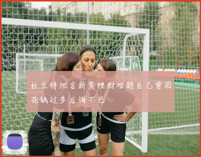 杜兰特坦言新秀理财难题自己曾因花钱过多后悔不已