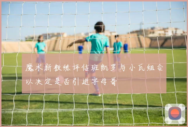 魔术新教练评估班凯罗与小瓦组合以决定是否引进字母哥