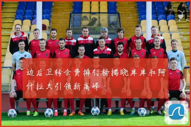边后卫转会费排行榜揭晓库库和阿什拉夫引领新高峰